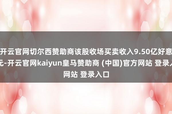 开云官网切尔西赞助商该股收场买卖收入9.50亿好意思元-开云官网kaiyun皇马赞助商 (中国)官方网站 登录入口