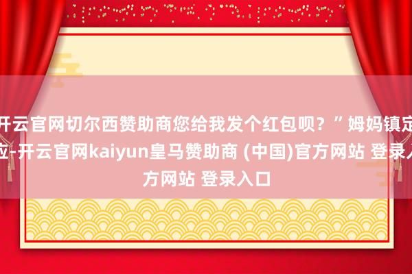 开云官网切尔西赞助商您给我发个红包呗？”姆妈镇定答应-开云官网kaiyun皇马赞助商 (中国)官方网站 登录入口