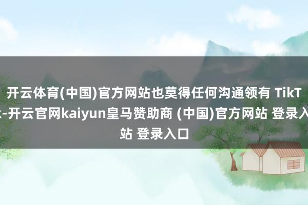 开云体育(中国)官方网站也莫得任何沟通领有 TikTok-开云官网kaiyun皇马赞助商 (中国)官方网站 登录入口
