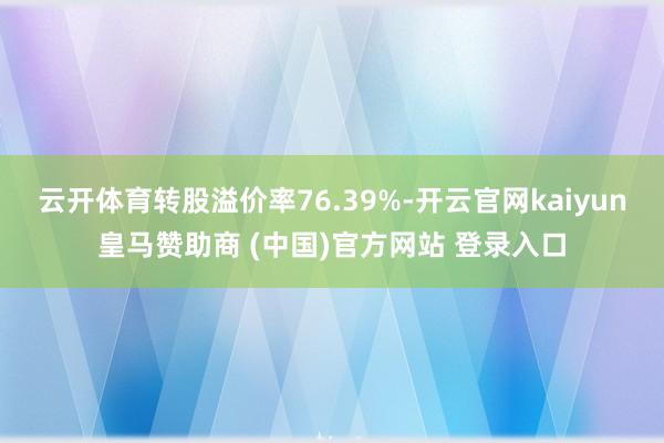 云开体育转股溢价率76.39%-开云官网kaiyun皇马赞助商 (中国)官方网站 登录入口