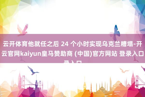 云开体育他就任之后 24 个小时实现乌克兰糟塌-开云官网kaiyun皇马赞助商 (中国)官方网站 登录入口