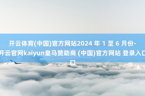 开云体育(中国)官方网站2024 年 1 至 6 月份-开云官网kaiyun皇马赞助商 (中国)官方网站 登录入口