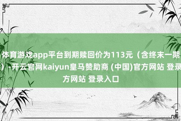 体育游戏app平台到期赎回价为113元（含终末一期利息）-开云官网kaiyun皇马赞助商 (中国)官方网站 登录入口
