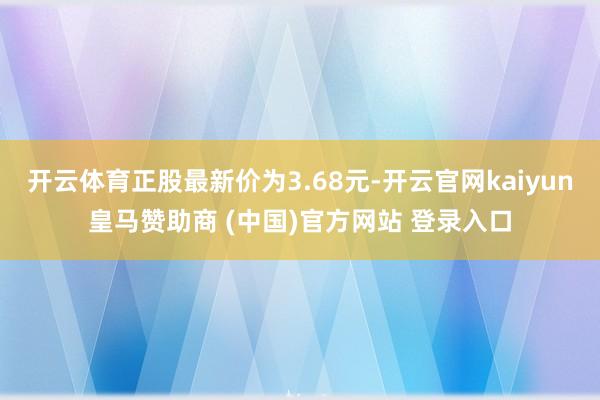 开云体育正股最新价为3.68元-开云官网kaiyun皇马赞助商 (中国)官方网站 登录入口