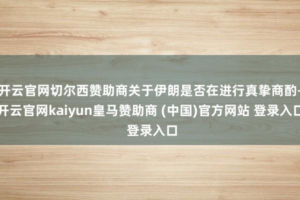 开云官网切尔西赞助商关于伊朗是否在进行真挚商酌-开云官网kaiyun皇马赞助商 (中国)官方网站 登录入口