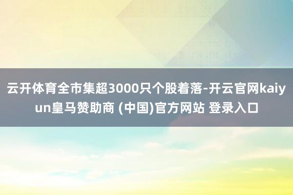 云开体育全市集超3000只个股着落-开云官网kaiyun皇马赞助商 (中国)官方网站 登录入口