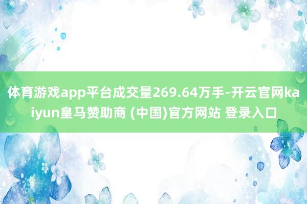 体育游戏app平台成交量269.64万手-开云官网kaiyun皇马赞助商 (中国)官方网站 登录入口