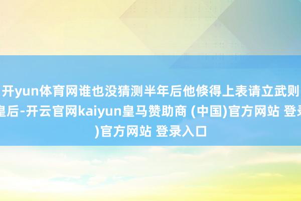 开yun体育网谁也没猜测半年后他倏得上表请立武则天为皇后-开云官网kaiyun皇马赞助商 (中国)官方网站 登录入口