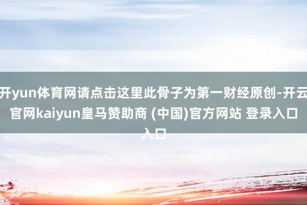 开yun体育网请点击这里此骨子为第一财经原创-开云官网kaiyun皇马赞助商 (中国)官方网站 登录入口