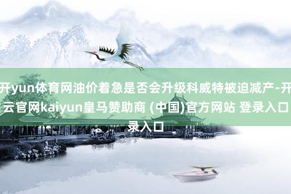 开yun体育网油价着急是否会升级科威特被迫减产-开云官网kaiyun皇马赞助商 (中国)官方网站 登录入口
