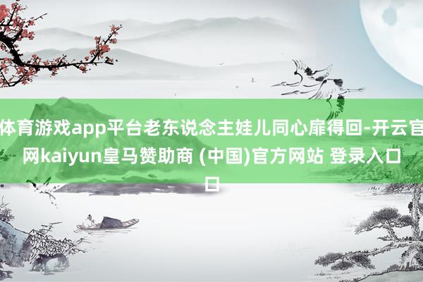 体育游戏app平台老东说念主娃儿同心扉得回-开云官网kaiyun皇马赞助商 (中国)官方网站 登录入口
