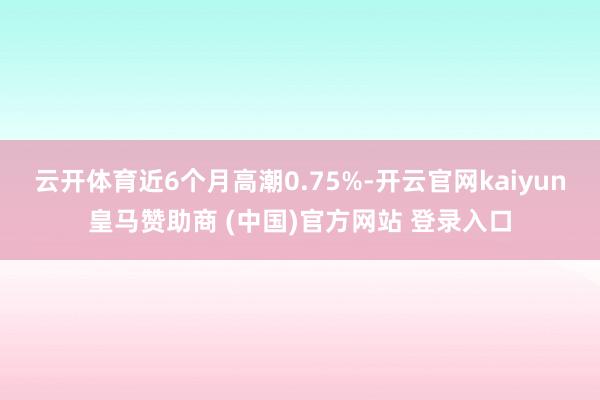 云开体育近6个月高潮0.75%-开云官网kaiyun皇马赞助商 (中国)官方网站 登录入口