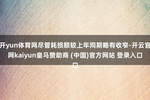 开yun体育网尽管耗损额较上年同期略有收窄-开云官网kaiyun皇马赞助商 (中国)官方网站 登录入口