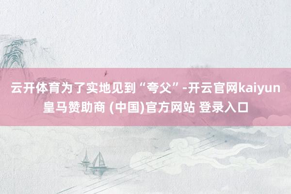 云开体育为了实地见到“夸父”-开云官网kaiyun皇马赞助商 (中国)官方网站 登录入口