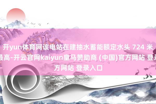 开yun体育网该电站在建抽水蓄能额定水头 724 米天下最高-开云官网kaiyun皇马赞助商 (中国)官方网站 登录入口