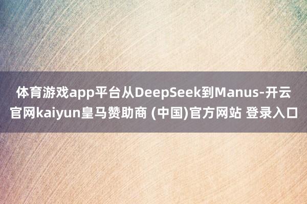 体育游戏app平台从DeepSeek到Manus-开云官网kaiyun皇马赞助商 (中国)官方网站 登录入口