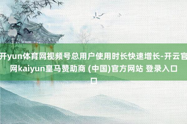 开yun体育网视频号总用户使用时长快速增长-开云官网kaiyun皇马赞助商 (中国)官方网站 登录入口