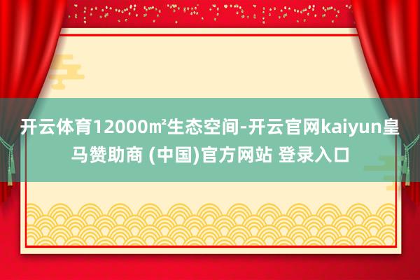 开云体育12000㎡生态空间-开云官网kaiyun皇马赞助商 (中国)官方网站 登录入口
