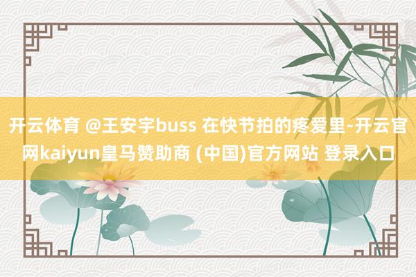 开云体育 @王安宇buss 在快节拍的疼爱里-开云官网kaiyun皇马赞助商 (中国)官方网站 登录入口