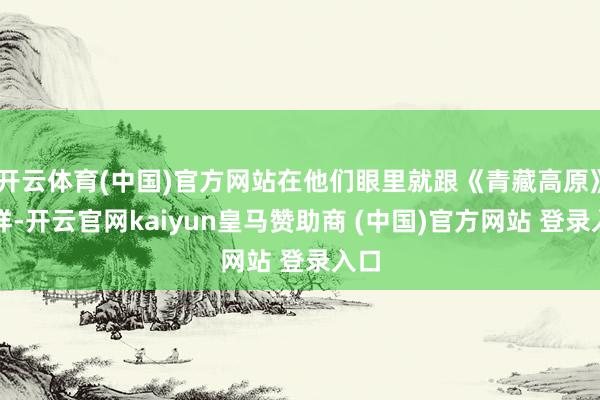 开云体育(中国)官方网站在他们眼里就跟《青藏高原》同样-开云官网kaiyun皇马赞助商 (中国)官方网站 登录入口