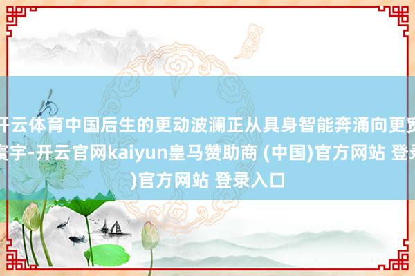 开云体育中国后生的更动波澜正从具身智能奔涌向更宽阔的寰宇-开云官网kaiyun皇马赞助商 (中国)官方网站 登录入口