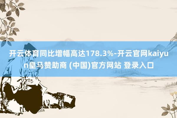 开云体育同比增幅高达178.3%-开云官网kaiyun皇马赞助商 (中国)官方网站 登录入口