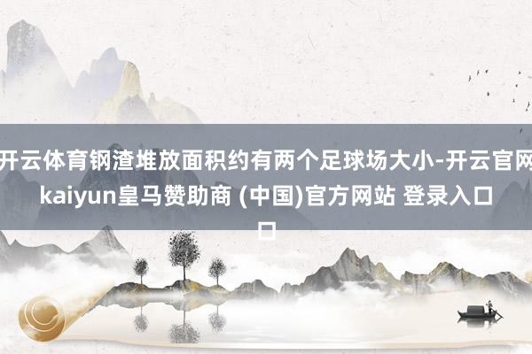 开云体育钢渣堆放面积约有两个足球场大小-开云官网kaiyun皇马赞助商 (中国)官方网站 登录入口