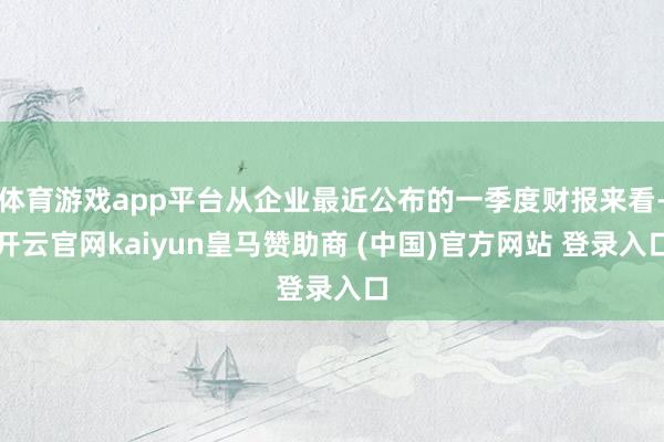 体育游戏app平台从企业最近公布的一季度财报来看-开云官网kaiyun皇马赞助商 (中国)官方网站 登录入口