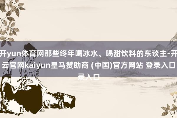 开yun体育网那些终年喝冰水、喝甜饮料的东谈主-开云官网kaiyun皇马赞助商 (中国)官方网站 登录入口