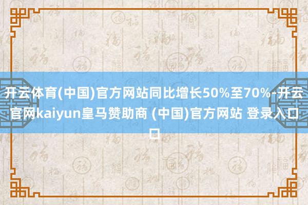 开云体育(中国)官方网站同比增长50%至70%-开云官网kaiyun皇马赞助商 (中国)官方网站 登录入口