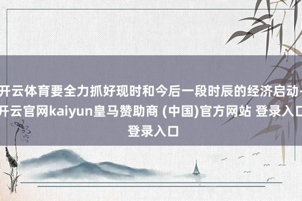 开云体育要全力抓好现时和今后一段时辰的经济启动-开云官网kaiyun皇马赞助商 (中国)官方网站 登录入口