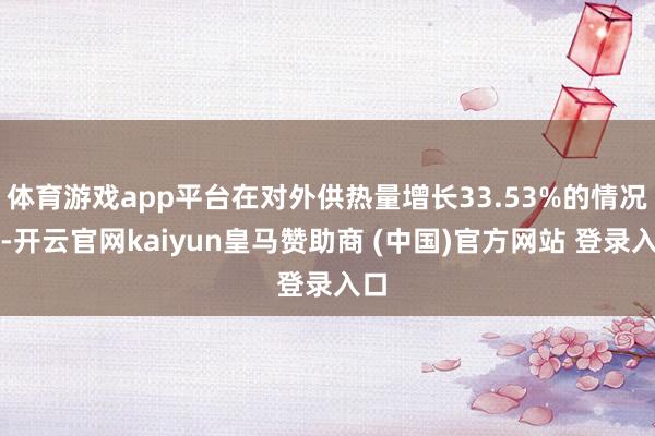 体育游戏app平台在对外供热量增长33.53%的情况下-开云官网kaiyun皇马赞助商 (中国)官方网站 登录入口