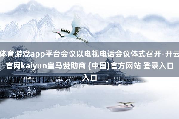 体育游戏app平台会议以电视电话会议体式召开-开云官网kaiyun皇马赞助商 (中国)官方网站 登录入口