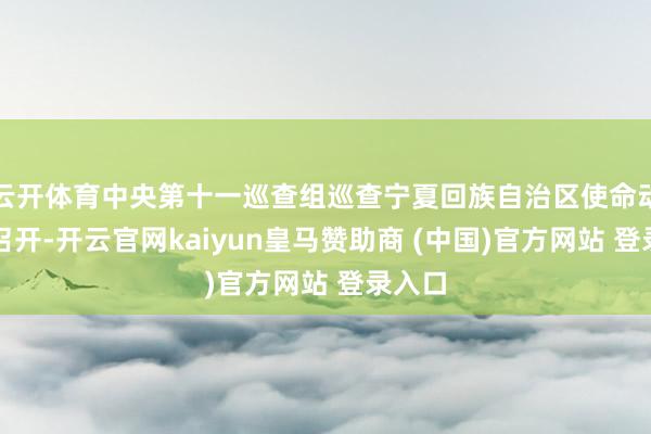 云开体育中央第十一巡查组巡查宁夏回族自治区使命动员会召开-开云官网kaiyun皇马赞助商 (中国)官方网站 登录入口