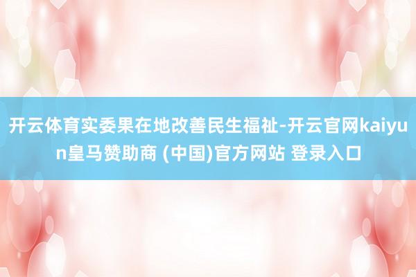 开云体育实委果在地改善民生福祉-开云官网kaiyun皇马赞助商 (中国)官方网站 登录入口
