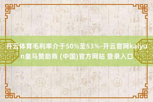 开云体育毛利率介于50%至53%-开云官网kaiyun皇马赞助商 (中国)官方网站 登录入口