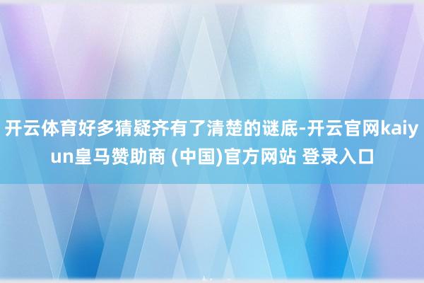 开云体育好多猜疑齐有了清楚的谜底-开云官网kaiyun皇马赞助商 (中国)官方网站 登录入口