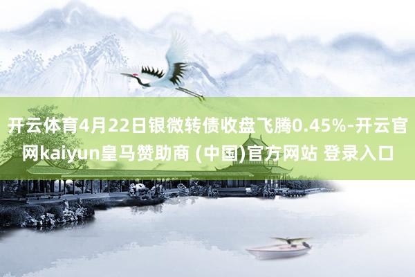 开云体育4月22日银微转债收盘飞腾0.45%-开云官网kaiyun皇马赞助商 (中国)官方网站 登录入口