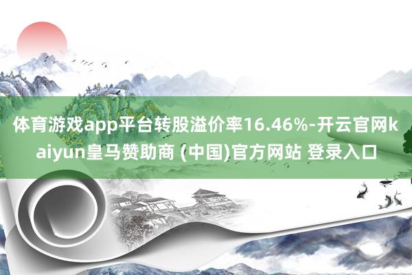 体育游戏app平台转股溢价率16.46%-开云官网kaiyun皇马赞助商 (中国)官方网站 登录入口