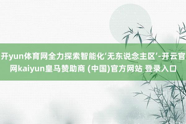 开yun体育网全力探索智能化‘无东说念主区’-开云官网kaiyun皇马赞助商 (中国)官方网站 登录入口