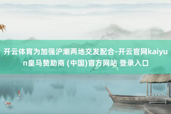 开云体育为加强沪潮两地交发配合-开云官网kaiyun皇马赞助商 (中国)官方网站 登录入口