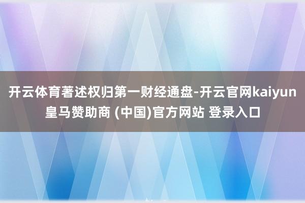 开云体育著述权归第一财经通盘-开云官网kaiyun皇马赞助商 (中国)官方网站 登录入口