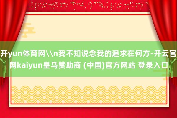 开yun体育网\n我不知说念我的追求在何方-开云官网kaiyun皇马赞助商 (中国)官方网站 登录入口
