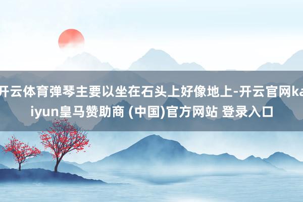 开云体育弹琴主要以坐在石头上好像地上-开云官网kaiyun皇马赞助商 (中国)官方网站 登录入口