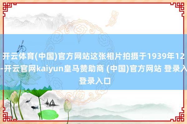 开云体育(中国)官方网站这张相片拍摄于1939年12月-开云官网kaiyun皇马赞助商 (中国)官方网站 登录入口