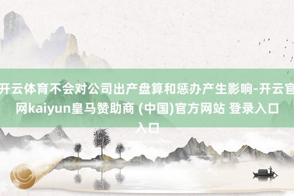 开云体育不会对公司出产盘算和惩办产生影响-开云官网kaiyun皇马赞助商 (中国)官方网站 登录入口
