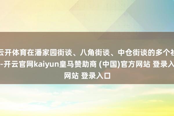 云开体育在潘家园街谈、八角街谈、中仓街谈的多个社区-开云官网kaiyun皇马赞助商 (中国)官方网站 登录入口