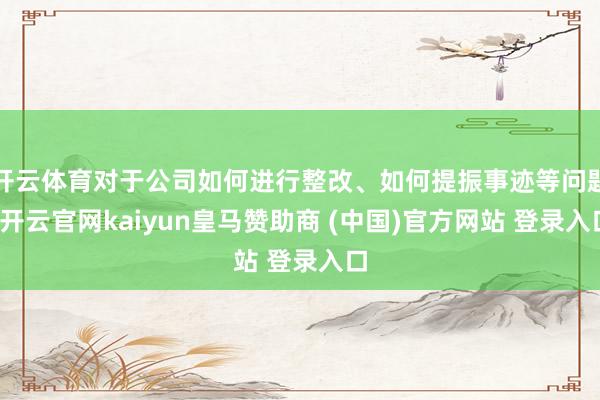 开云体育对于公司如何进行整改、如何提振事迹等问题-开云官网kaiyun皇马赞助商 (中国)官方网站 登录入口