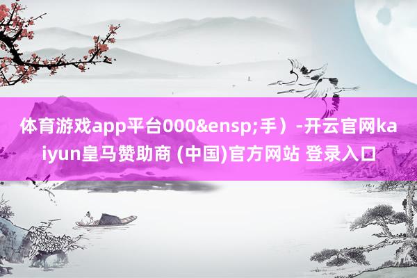 体育游戏app平台000 手)-开云官网kaiyun皇马赞助商 (中国)官方网站 登录入口