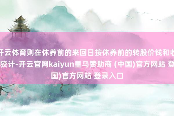 开云体育则在休养前的来回日按休养前的转股价钱和收盘价格狡计-开云官网kaiyun皇马赞助商 (中国)官方网站 登录入口